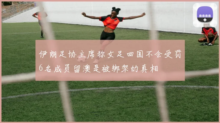伊朗足协主席称女足回国不会受罚6名成员留澳是被绑架的真相