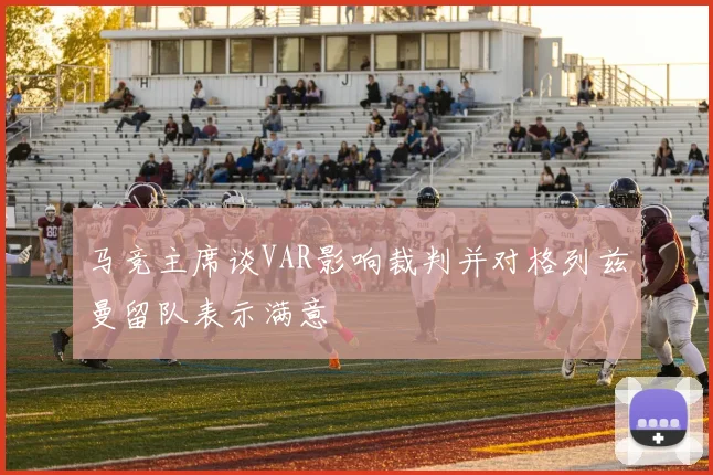 马竞主席谈VAR影响裁判并对格列兹曼留队表示满意