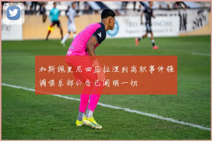 加斯佩里尼回应拉涅利离职事件强调俱乐部公告已阐明一切