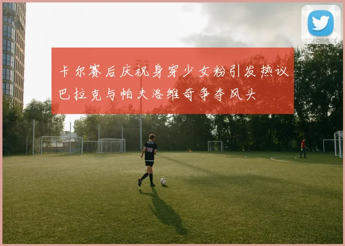 卡尔赛后庆祝身穿少女粉引发热议巴拉克与帕夫洛维奇争夺风头