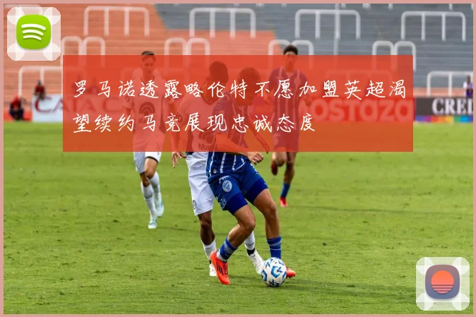 罗马诺透露略伦特不愿加盟英超渴望续约马竞展现忠诚态度