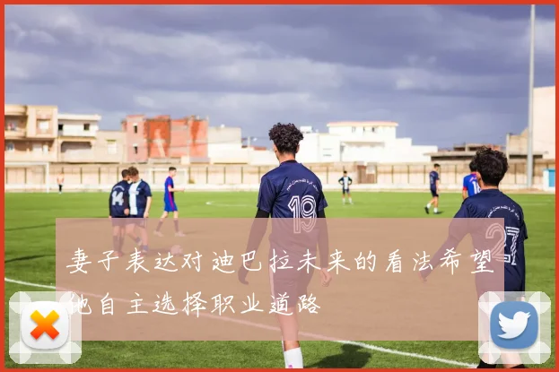 妻子表达对迪巴拉未来的看法希望他自主选择职业道路