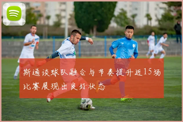 斯通谈球队融合与节奏提升近15场比赛展现出良好状态