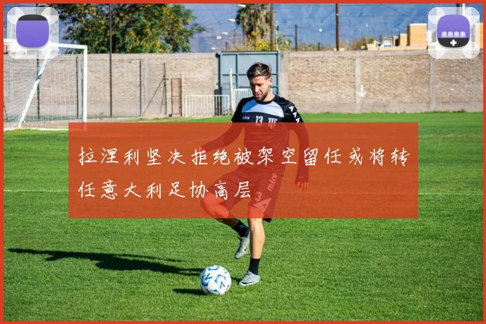 拉涅利坚决拒绝被架空留任或将转任意大利足协高层