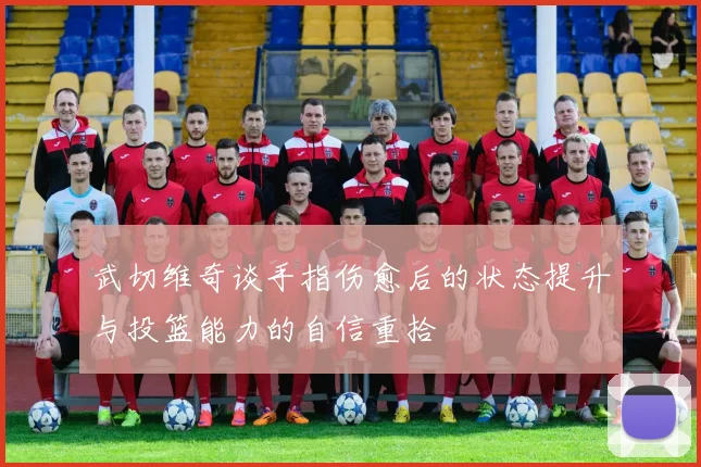 武切维奇谈手指伤愈后的状态提升与投篮能力的自信重拾