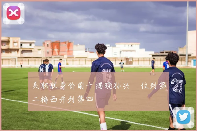 美职联身价前十揭晓孙兴慜位列第二梅西并列第四