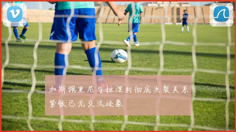 加斯佩里尼与拉涅利彻底决裂关系紧张已无交流迹象
