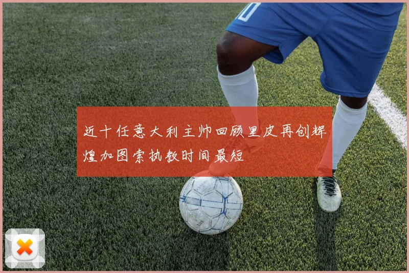 近十任意大利主帅回顾里皮再创辉煌加图索执教时间最短