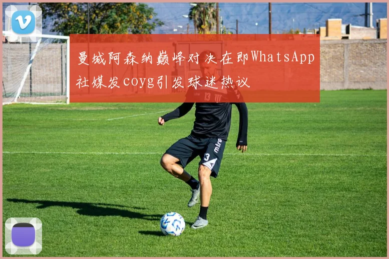 曼城阿森纳巅峰对决在即WhatsApp社媒发coyg引发球迷热议