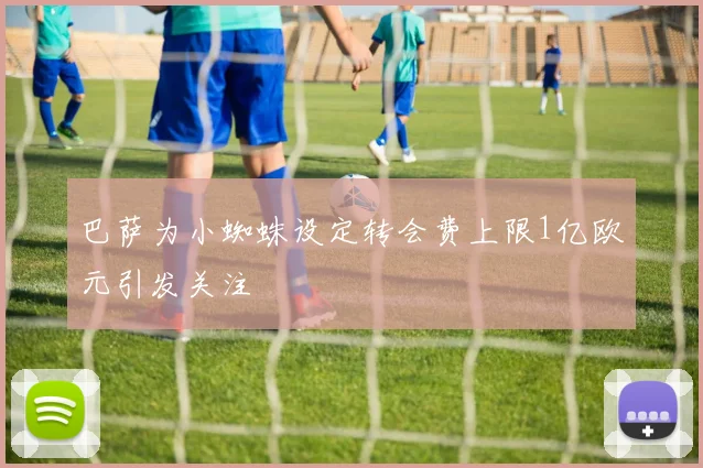 巴萨为小蜘蛛设定转会费上限1亿欧元引发关注