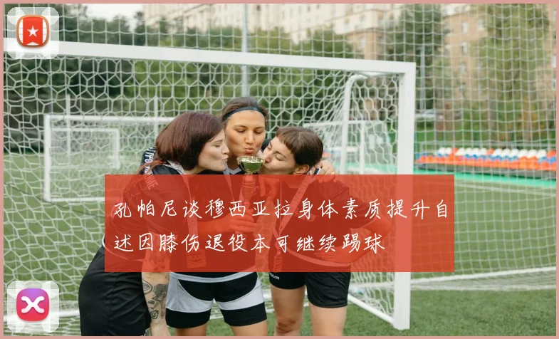 孔帕尼谈穆西亚拉身体素质提升自述因膝伤退役本可继续踢球