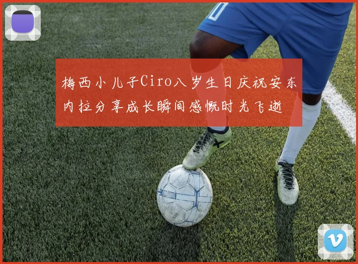 梅西小儿子Ciro八岁生日庆祝安东内拉分享成长瞬间感慨时光飞逝