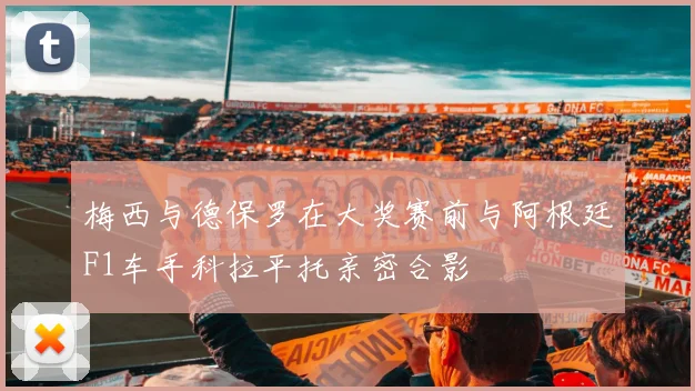 梅西与德保罗在大奖赛前与阿根廷F1车手科拉平托亲密合影