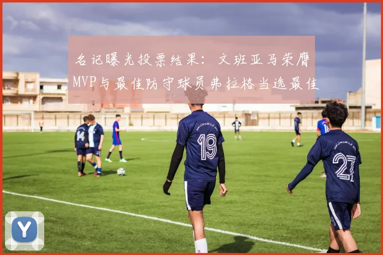 名记曝光投票结果：文班亚马荣膺MVP与最佳防守球员弗拉格当选最佳新秀